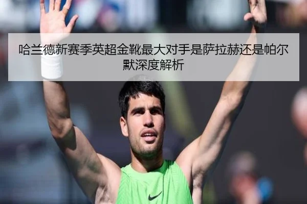 哈兰德新赛季英超金靴最大对手是萨拉赫还是帕尔默深度解析