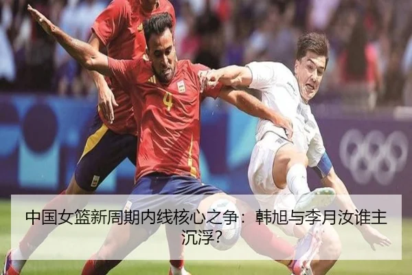 中国女篮新周期内线核心之争：韩旭与李月汝谁主沉浮？
